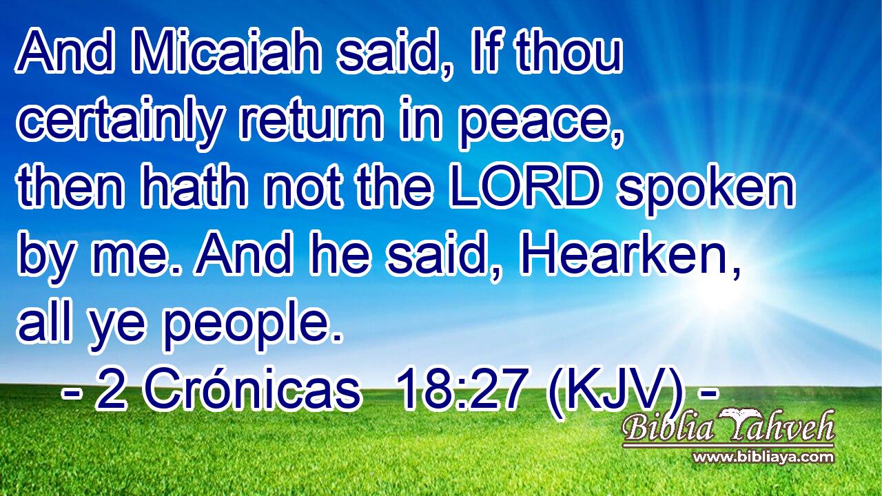 And Micaiah said, If thou certainly return in peace, then hath not the LORD spoken by me. And he said, Hearken, all ye people.