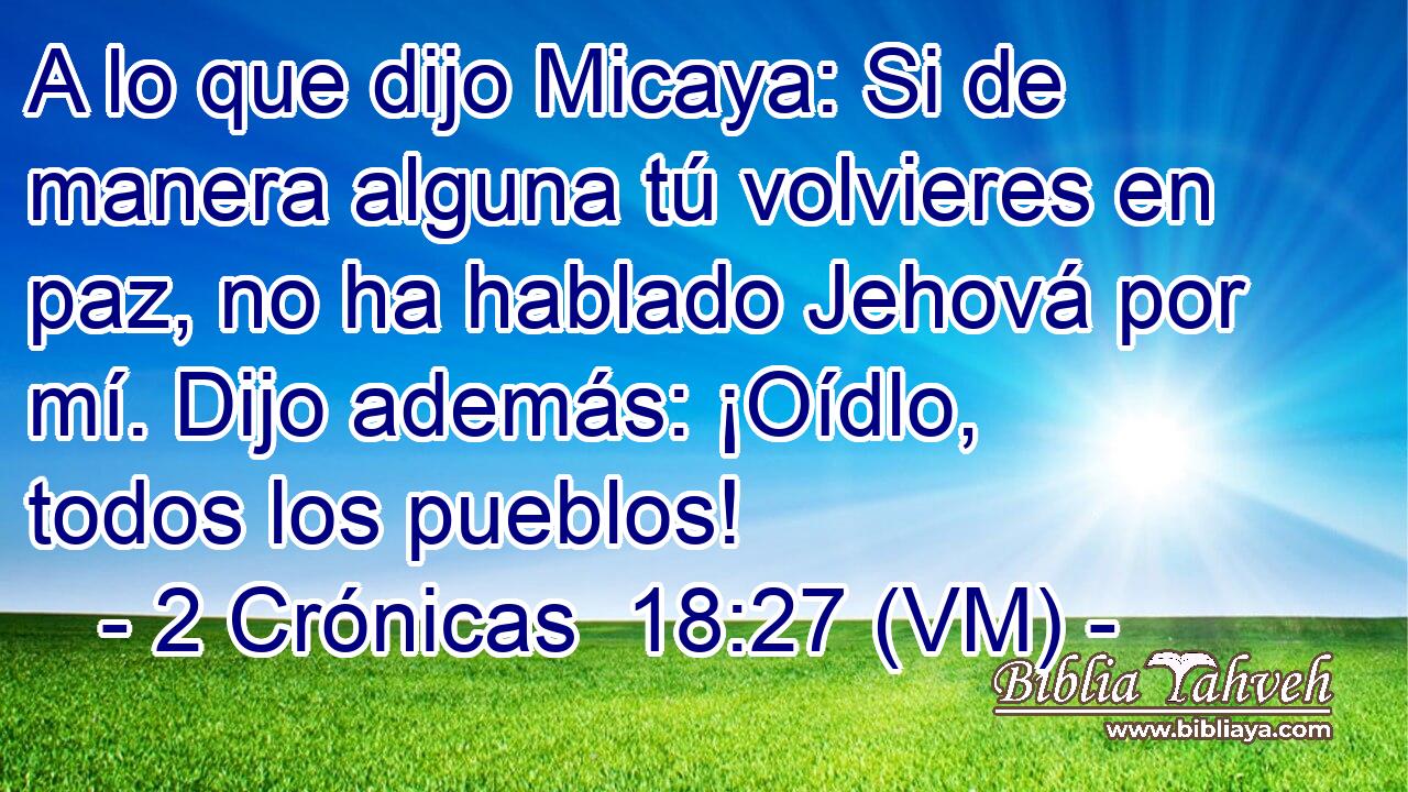  A lo que dijo Micaya: Si de manera alguna tú volvieres en paz, no ha hablado Jehová por mí. Dijo además: ¡Oídlo, todos los pueblos! 