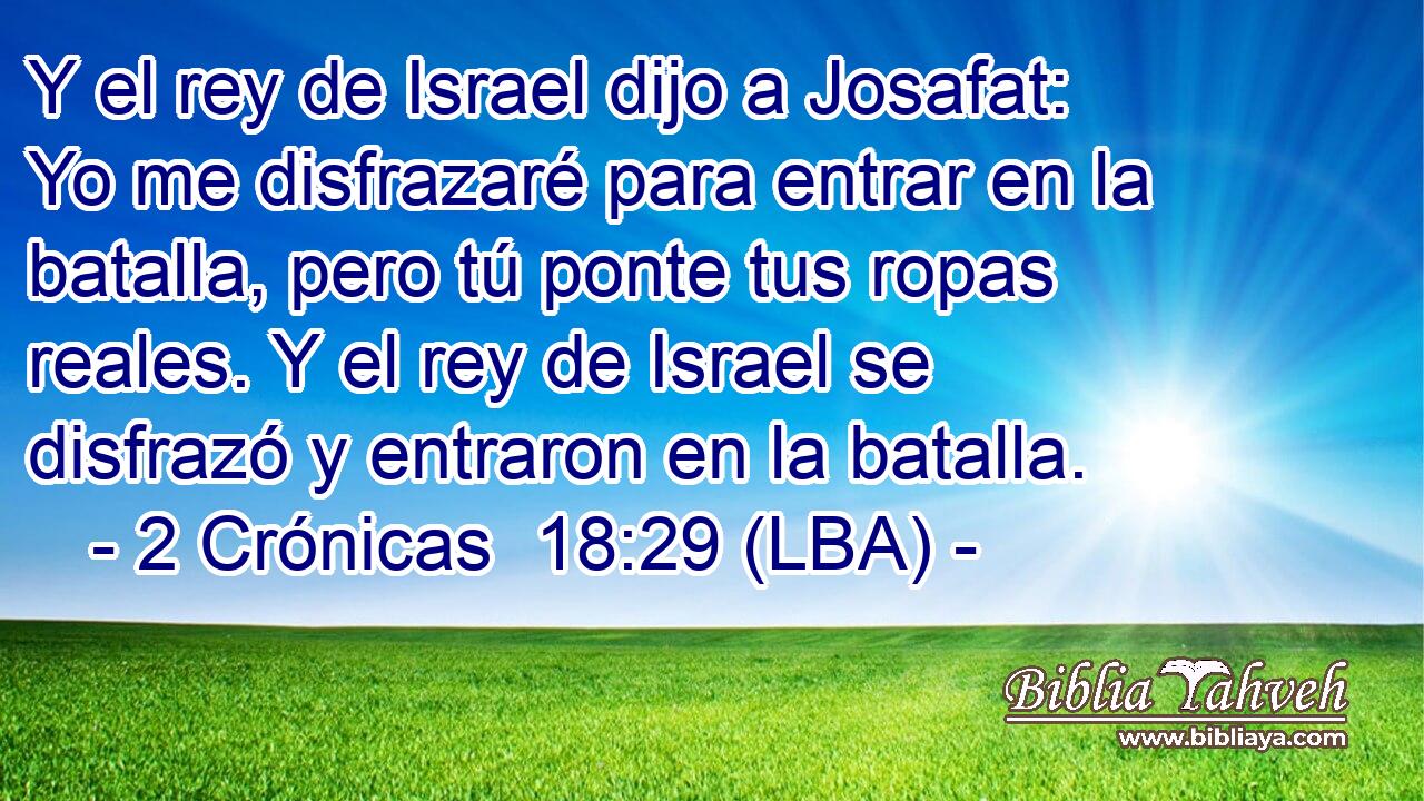 Y el rey de Israel dijo a Josafat: Yo me disfrazaré para entrar en la batalla, pero tú ponte tus ropas reales. Y el rey de Israel se disfrazó y entraron en la batalla.