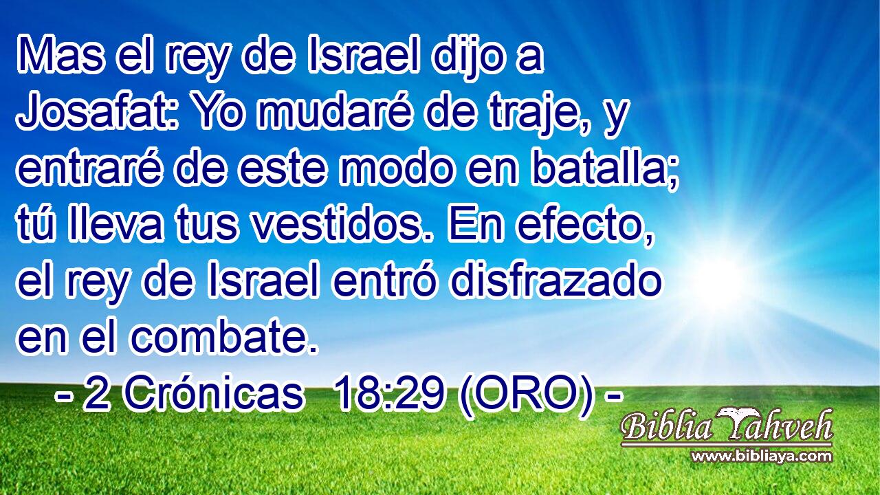  Mas el rey de Israel dijo a Josafat: Yo mudaré de traje, y entraré de este modo en batalla; tú lleva tus vestidos. En efecto, el rey de Israel entró disfrazado en el combate. 