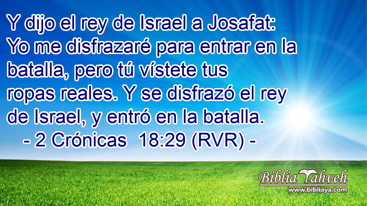 Y dijo el rey de Israel a Josafat: Yo me disfrazaré para entrar en la batalla, pero tú vístete tus ropas reales. Y se disfrazó el rey de Israel, y entró en la batalla.