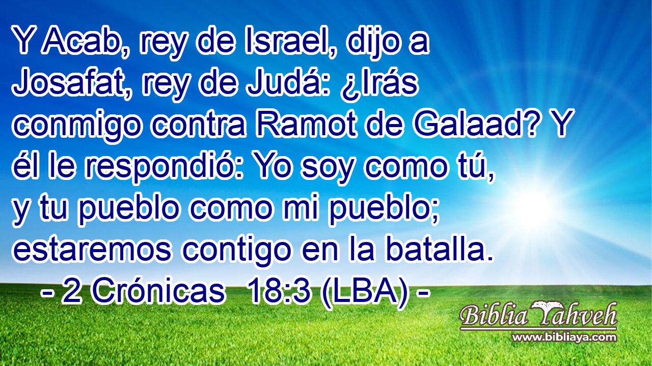 Y Acab, rey de Israel, dijo a Josafat, rey de Judá: ¿Irás conmigo contra Ramot de Galaad? Y él le respondió: Yo soy como tú, y tu pueblo como mi pueblo; estaremos contigo en la batalla.