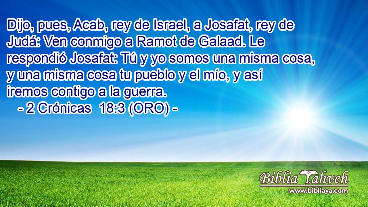  Dijo, pues, Acab, rey de Israel, a Josafat, rey de Judá: Ven conmigo a Ramot de Galaad. Le respondió Josafat: Tú y yo somos una misma cosa, y una misma cosa tu pueblo y el mío, y así iremos contigo a la guerra. 