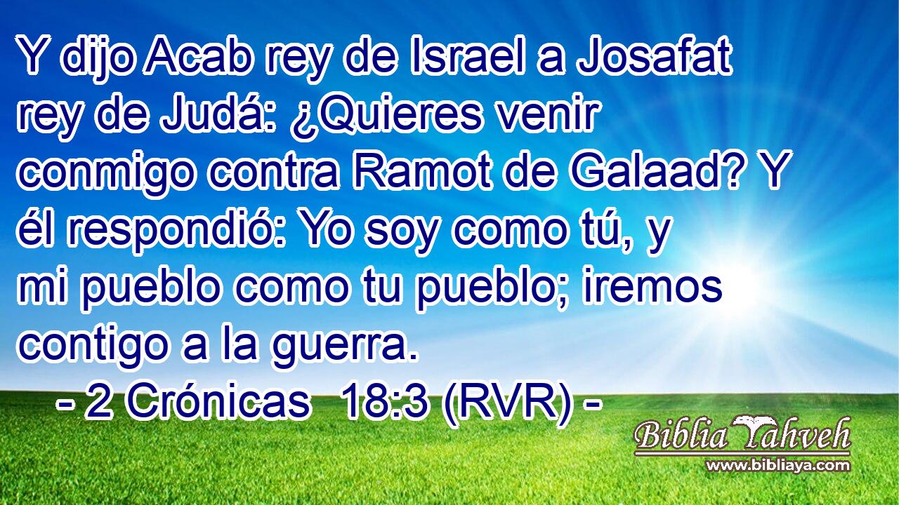 Y dijo Acab rey de Israel a Josafat rey de Judá: ¿Quieres venir conmigo contra Ramot de Galaad? Y él respondió: Yo soy como tú, y mi pueblo como tu pueblo; iremos contigo a la guerra.