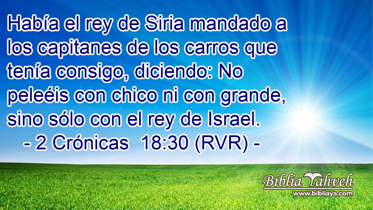 Había el rey de Siria mandado a los capitanes de los carros que tenía consigo, diciendo: No peleéis con chico ni con grande, sino sólo con el rey de Israel.