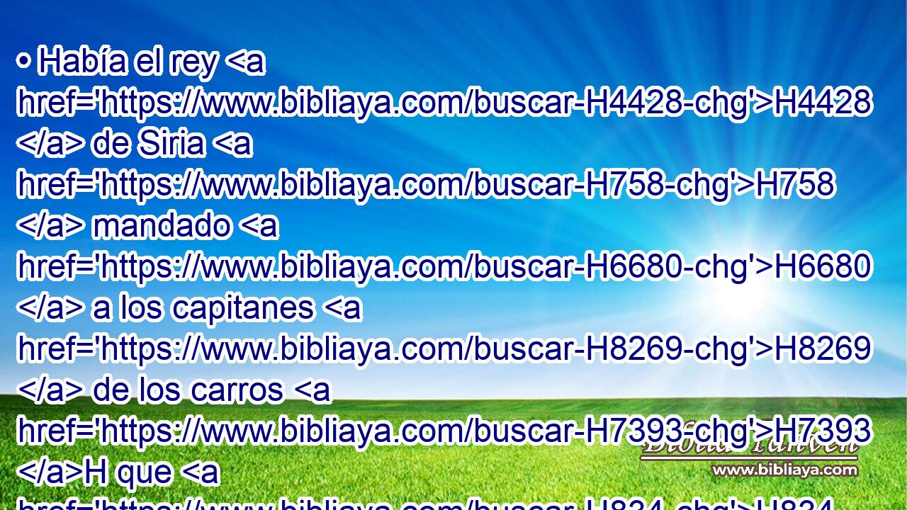 • Había el rey H4428  de Siria H758  mandado H6680  a los capitanes H8269  de los carros H7393 H que H834 XN H559 tenía consigo, diciendo: No H3808 ANN peleéis H3898 VnAMPM2 H854 con • chico H6996 H H854 ni con • grande, H1419 H H3588 H518 H854 sino sólo con el rey H4428  de Israel. H3478  H905 