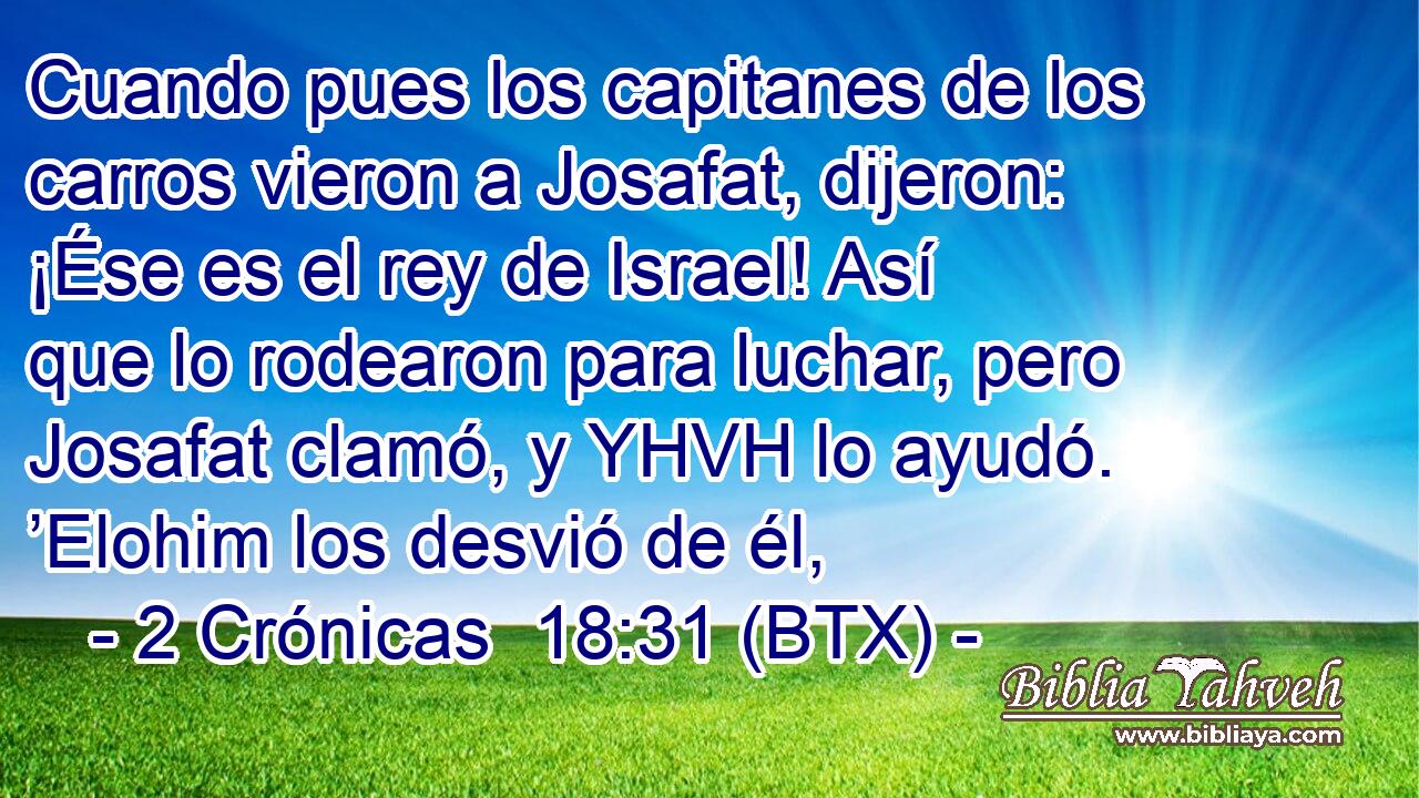 Cuando pues los capitanes de los carros vieron a Josafat, dijeron: ¡Ése es el rey de Israel! Así que lo rodearon para luchar, pero Josafat clamó, y YHVH lo ayudó. ’Elohim los desvió de él,