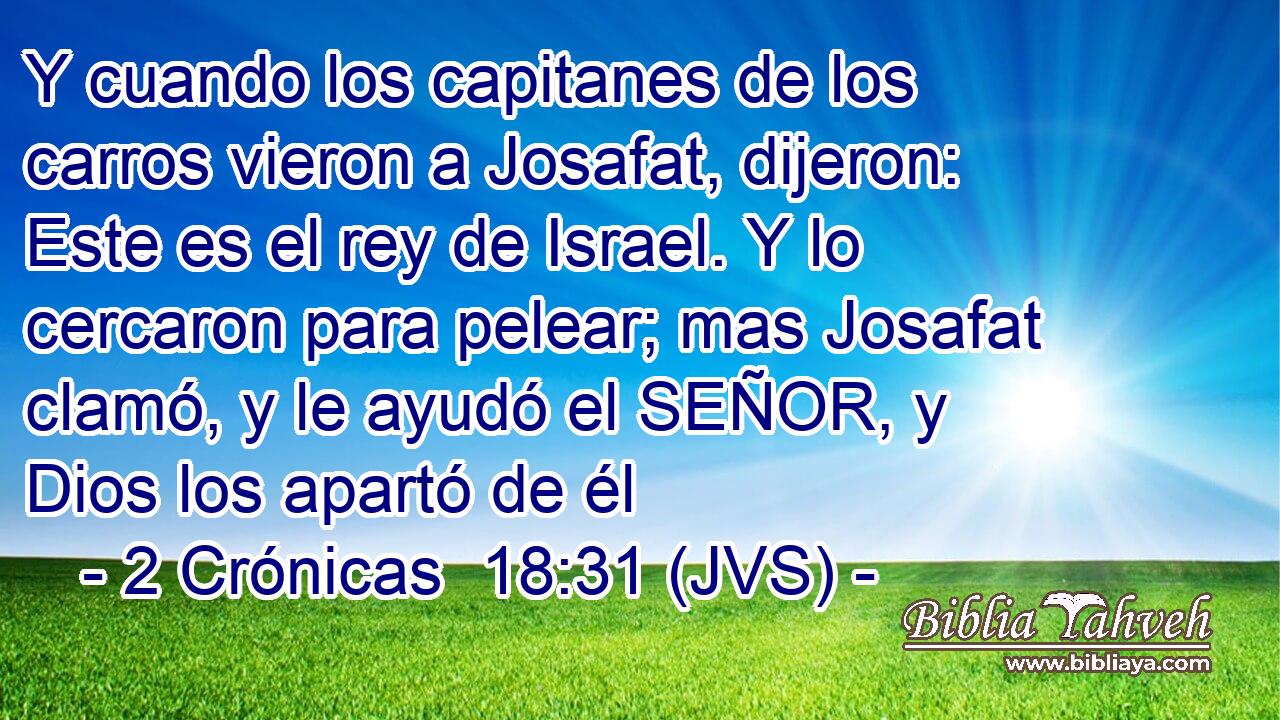 Y cuando los capitanes de los carros vieron a Josafat, dijeron: Este es el rey de Israel. Y lo cercaron para pelear; mas Josafat clamó, y le ayudó el SEÑOR, y Dios los apartó de él