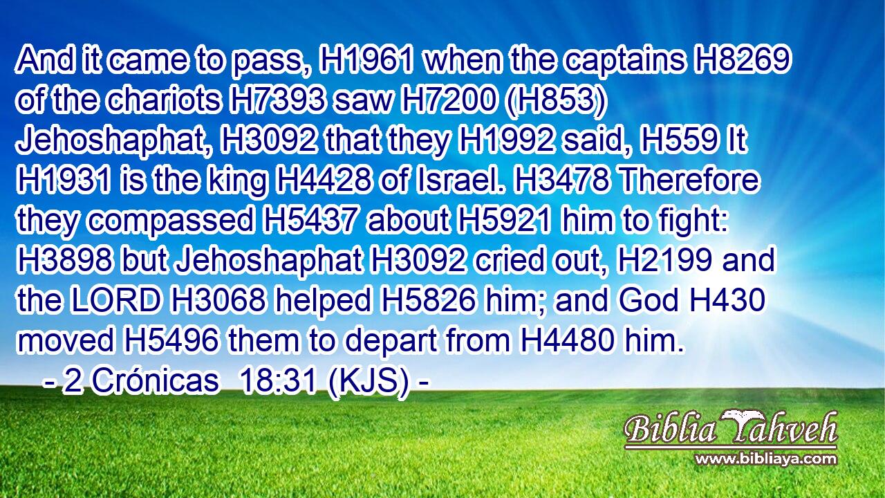 And it came to pass, H1961 when the captains H8269 of the chariots H7393 saw H7200 (H853) Jehoshaphat, H3092 that they H1992 said, H559 It H1931 is the king H4428 of Israel. H3478 Therefore they compassed H5437 about H5921 him to fight: H3898 but Jehoshaphat H3092 cried out, H2199 and the LORD H3068 helped H5826 him; and God H430 moved H5496 them to depart from H4480 him.