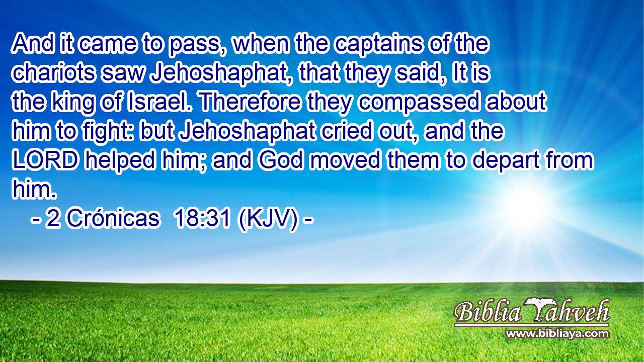 And it came to pass, when the captains of the chariots saw Jehoshaphat, that they said, It is the king of Israel. Therefore they compassed about him to fight: but Jehoshaphat cried out, and the LORD helped him; and God moved them to depart from him.