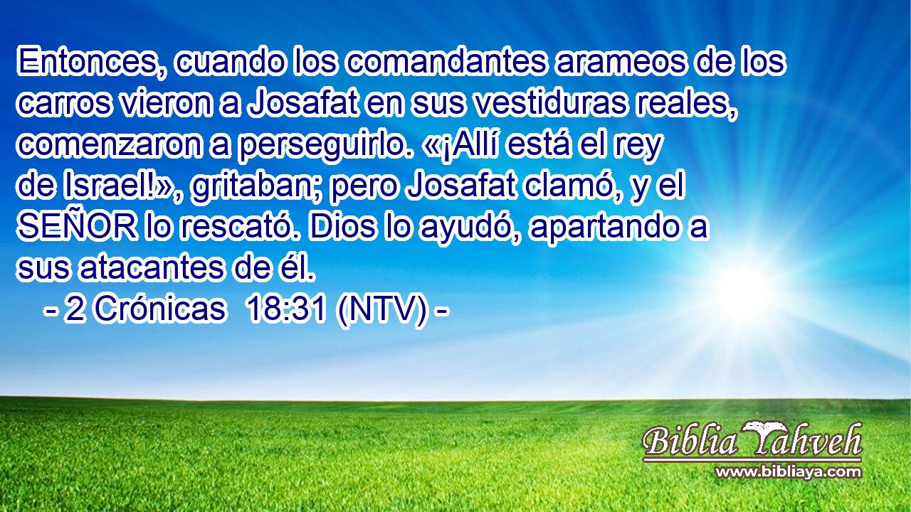 Entonces, cuando los comandantes arameos de los carros vieron a Josafat en sus vestiduras reales, comenzaron a perseguirlo. «¡Allí está el rey de Israel!», gritaban; pero Josafat clamó, y el SEÑOR lo rescató. Dios lo ayudó, apartando a sus atacantes de él.