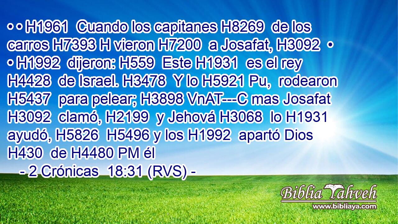 • • H1961  Cuando los capitanes H8269  de los carros H7393 H vieron H7200  a Josafat, H3092  • • H1992  dijeron: H559  Este H1931  es el rey H4428  de Israel. H3478  Y lo H5921 Pu,  rodearon H5437  para pelear; H3898 VnAT---C mas Josafat H3092  clamó, H2199  y Jehová H3068  lo H1931  ayudó, H5826  H5496 y los H1992  apartó Dios H430  de H4480 PM él