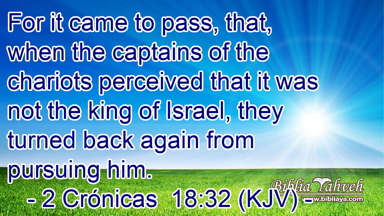 For it came to pass, that, when the captains of the chariots perceived that it was not the king of Israel, they turned back again from pursuing him.