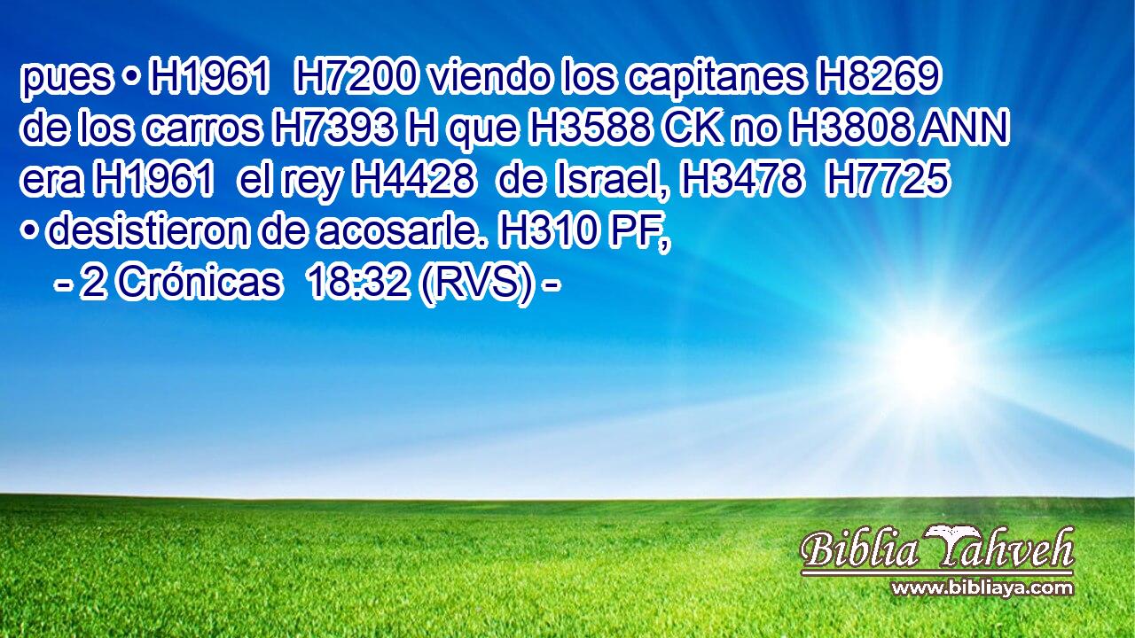 pues • H1961  H7200 viendo los capitanes H8269  de los carros H7393 H que H3588 CK no H3808 ANN era H1961  el rey H4428  de Israel, H3478  H7725 • desistieron de acosarle. H310 PF,  