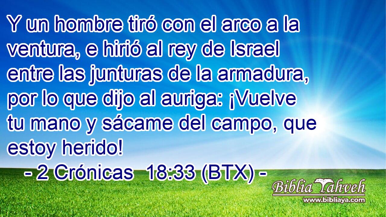 Y un hombre tiró con el arco a la ventura, e hirió al rey de Israel entre las junturas de la armadura, por lo que dijo al auriga: ¡Vuelve tu mano y sácame del campo, que estoy herido!