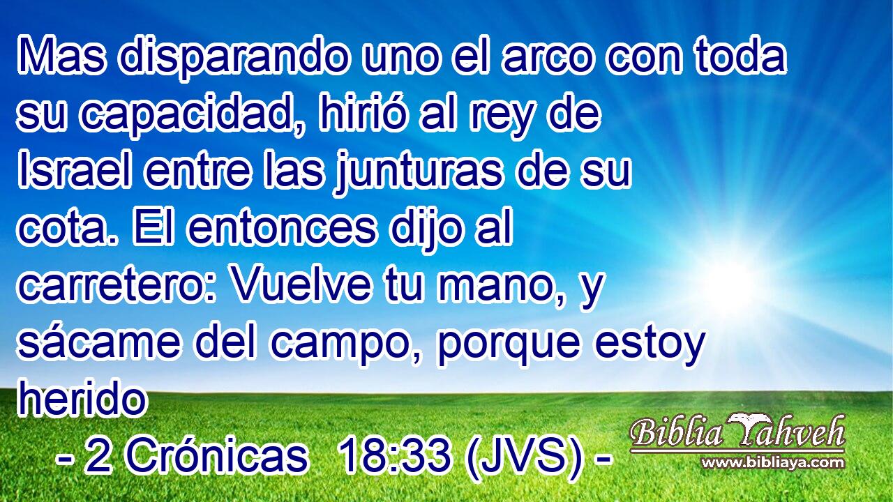Mas disparando uno el arco con toda su capacidad, hirió al rey de Israel entre las junturas de su cota. El entonces dijo al carretero: Vuelve tu mano, y sácame del campo, porque estoy herido