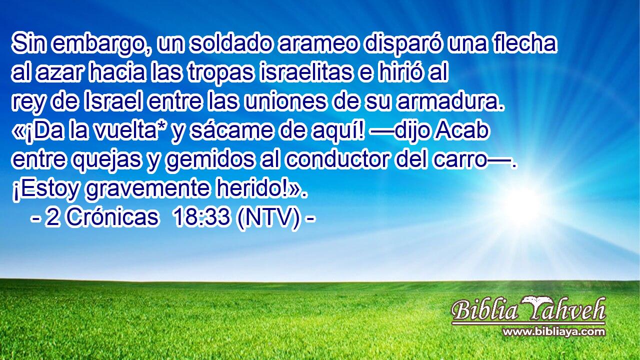 Sin embargo, un soldado arameo disparó una flecha al azar hacia las tropas israelitas e hirió al rey de Israel entre las uniones de su armadura. «¡Da la vuelta* y sácame de aquí! —dijo Acab entre quejas y gemidos al conductor del carro—. ¡Estoy gravemente herido!».