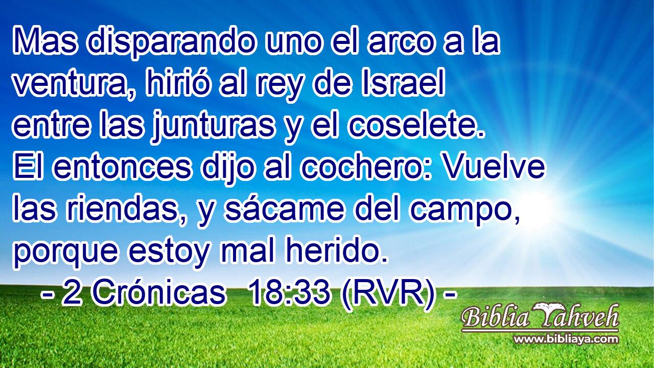 Mas disparando uno el arco a la ventura, hirió al rey de Israel entre las junturas y el coselete. El entonces dijo al cochero: Vuelve las riendas, y sácame del campo, porque estoy mal herido.