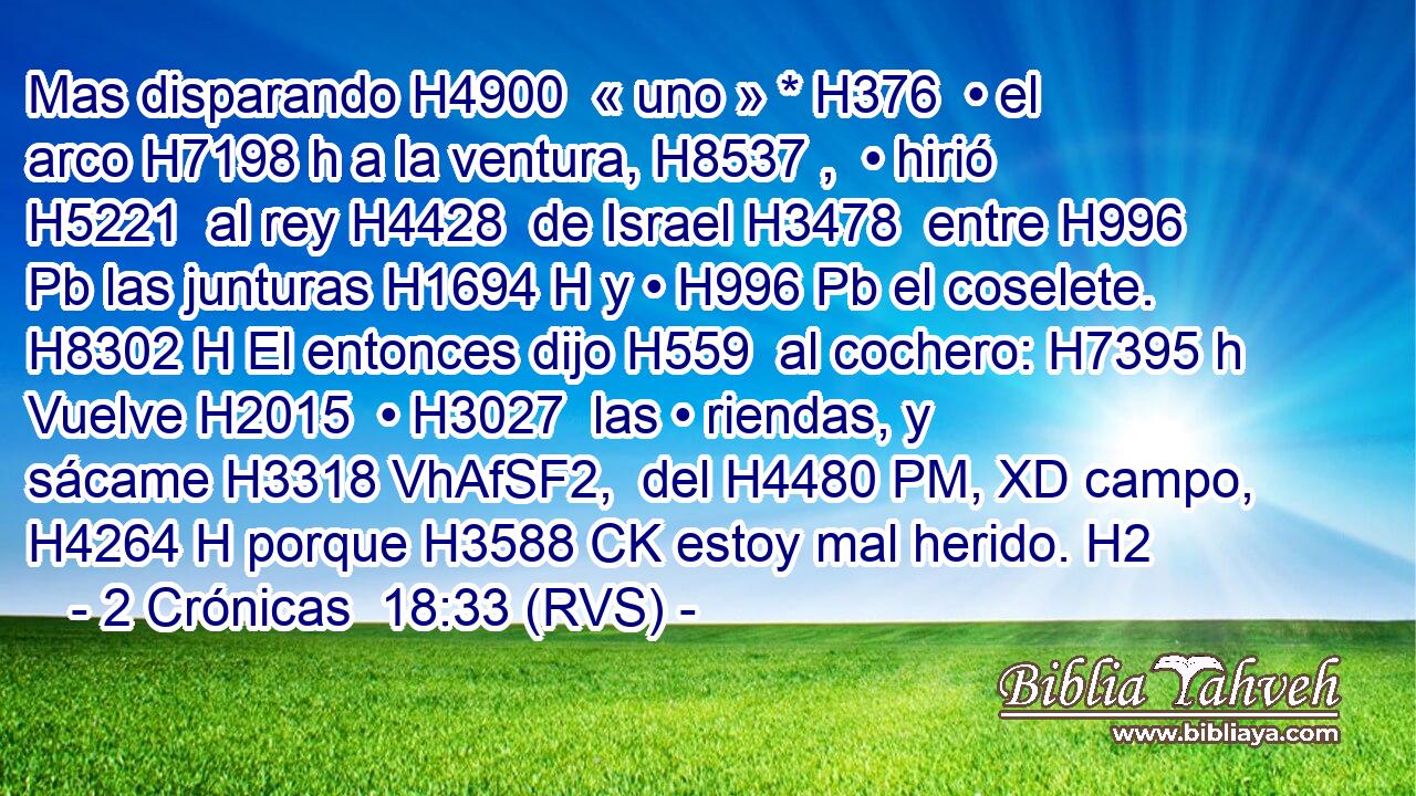Mas disparando H4900  « uno » * H376  • el arco H7198 h a la ventura, H8537 ,  • hirió H5221  al rey H4428  de Israel H3478  entre H996 Pb las junturas H1694 H y • H996 Pb el coselete. H8302 H El entonces dijo H559  al cochero: H7395 h Vuelve H2015  • H3027  las • riendas, y sácame H3318 VhAfSF2,  del H4480 PM, XD campo, H4264 H porque H3588 CK estoy mal herido. H2