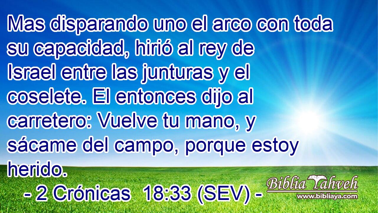 Mas disparando uno el arco con toda su capacidad, hirió al rey de Israel entre las junturas y el coselete. El entonces dijo al carretero: Vuelve tu mano, y sácame del campo, porque estoy herido.