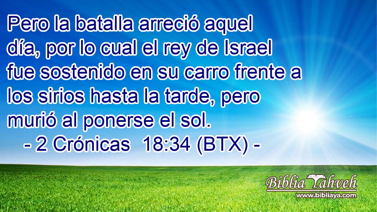 Pero la batalla arreció aquel día, por lo cual el rey de Israel fue sostenido en su carro frente a los sirios hasta la tarde, pero murió al ponerse el sol.