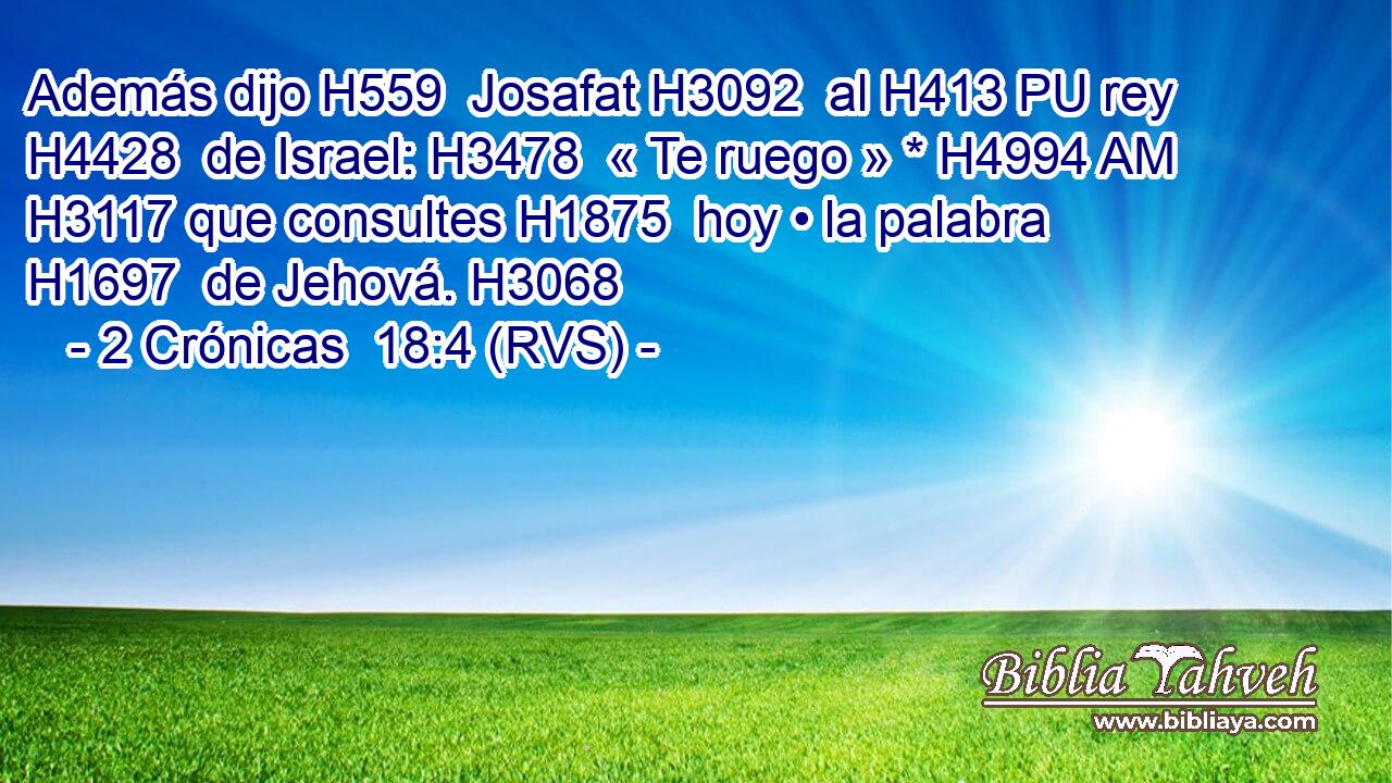 Además dijo H559  Josafat H3092  al H413 PU rey H4428  de Israel: H3478  « Te ruego » * H4994 AM H3117 que consultes H1875  hoy • la palabra H1697  de Jehová. H3068  