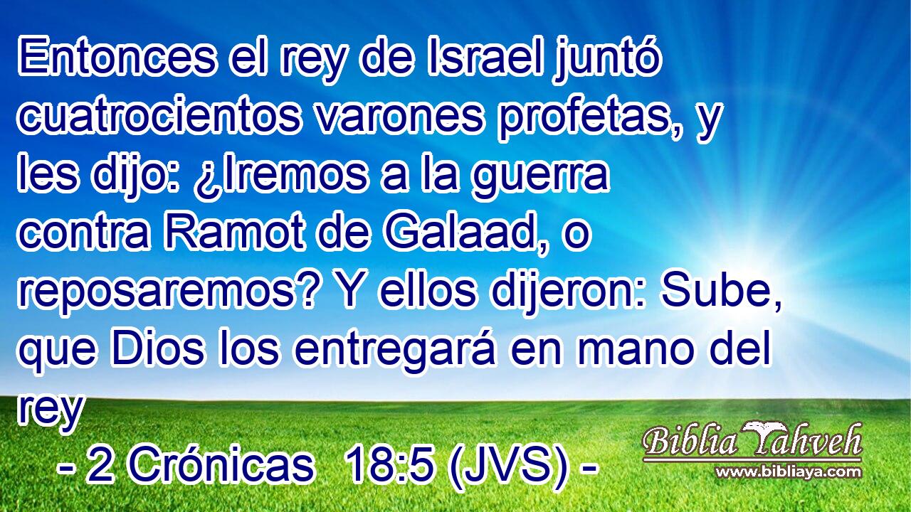 Entonces el rey de Israel juntó cuatrocientos varones profetas, y les dijo: ¿Iremos a la guerra contra Ramot de Galaad, o reposaremos? Y ellos dijeron: Sube, que Dios los entregará en mano del rey