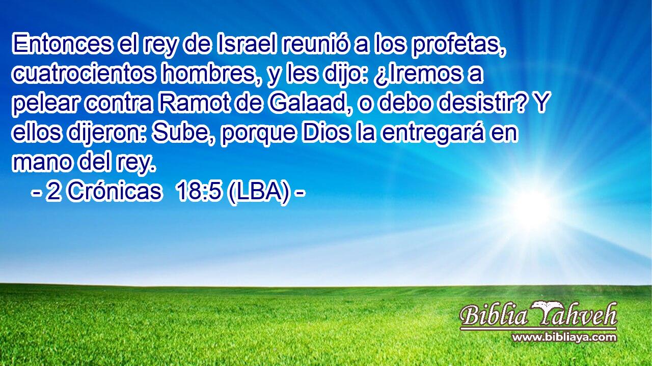 Entonces el rey de Israel reunió a los profetas, cuatrocientos hombres, y les dijo: ¿Iremos a pelear contra Ramot de Galaad, o debo desistir? Y ellos dijeron: Sube, porque Dios la entregará en mano del rey.