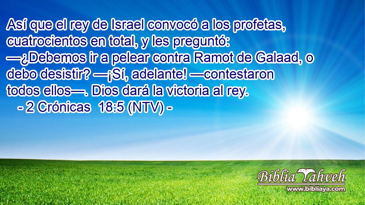 Así que el rey de Israel convocó a los profetas, cuatrocientos en total, y les preguntó: —¿Debemos ir a pelear contra Ramot de Galaad, o debo desistir? —¡Sí, adelante! —contestaron todos ellos—. Dios dará la victoria al rey.