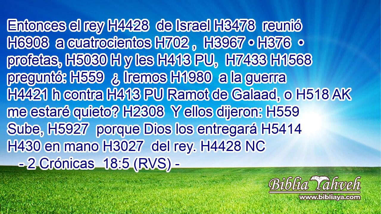 Entonces el rey H4428  de Israel H3478  reunió H6908  a cuatrocientos H702 ,  H3967 • H376  • profetas, H5030 H y les H413 PU,  H7433 H1568 preguntó: H559  ¿ Iremos H1980  a la guerra H4421 h contra H413 PU Ramot de Galaad, o H518 AK me estaré quieto? H2308  Y ellos dijeron: H559  Sube, H5927  porque Dios los entregará H5414  H430 en mano H3027  del rey. H4428 NC