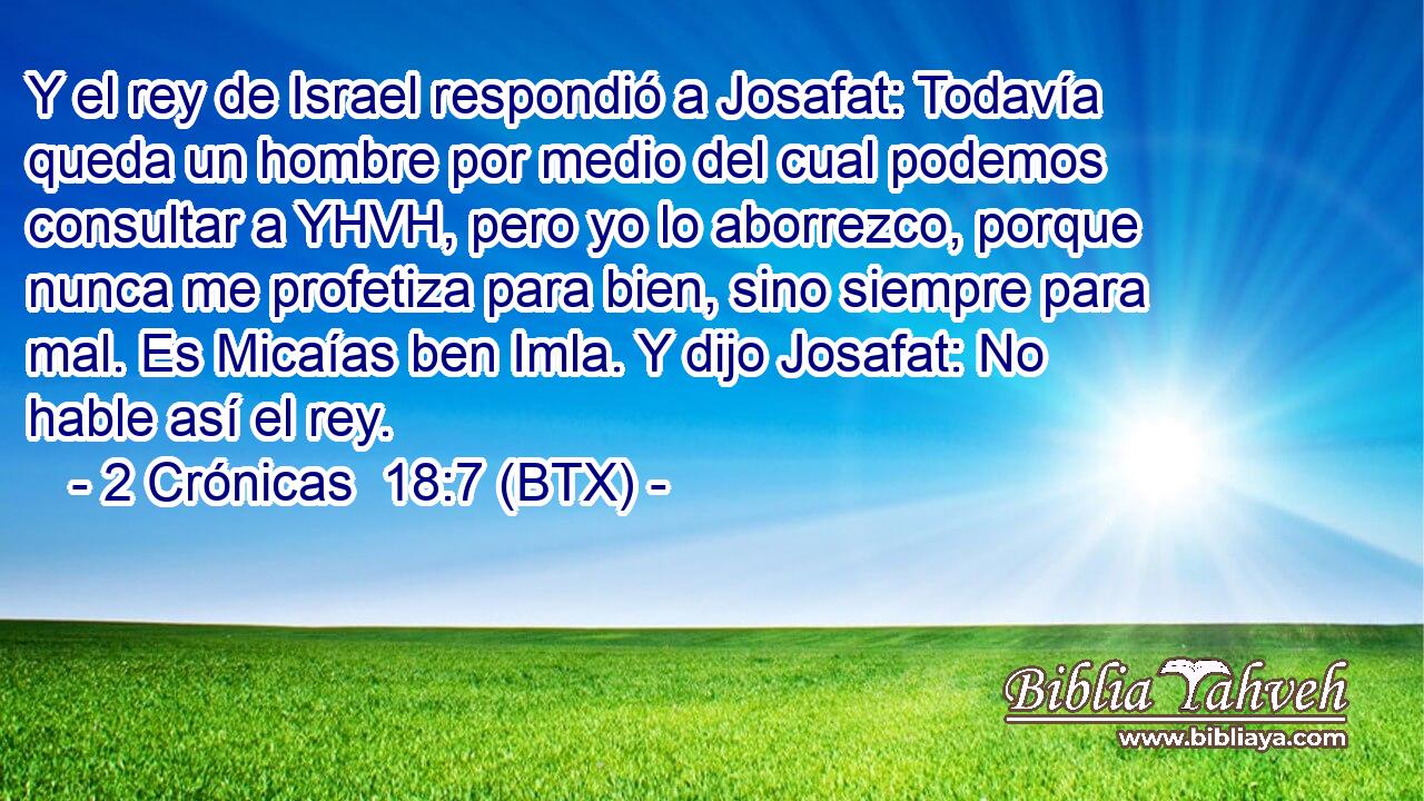 Y el rey de Israel respondió a Josafat: Todavía queda un hombre por medio del cual podemos consultar a YHVH, pero yo lo aborrezco, porque nunca me profetiza para bien, sino siempre para mal. Es Micaías ben Imla. Y dijo Josafat: No hable así el rey.