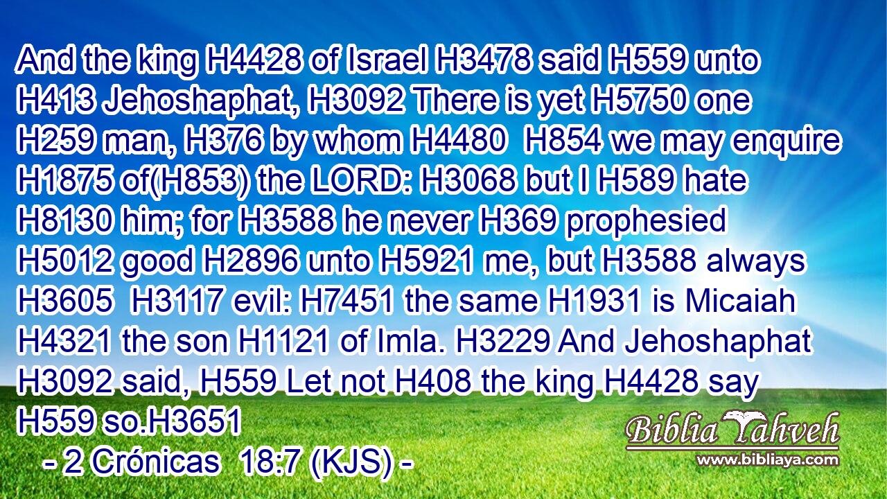 And the king H4428 of Israel H3478 said H559 unto H413 Jehoshaphat, H3092 There is yet H5750 one H259 man, H376 by whom H4480  H854 we may enquire H1875 of(H853) the LORD: H3068 but I H589 hate H8130 him; for H3588 he never H369 prophesied H5012 good H2896 unto H5921 me, but H3588 always H3605  H3117 evil: H7451 the same H1931 is Micaiah H4321 the son H1121 of Imla. H3229 And Jehoshaphat H3092 said, H559 Let not H408 the king H4428 say H559 so.H3651