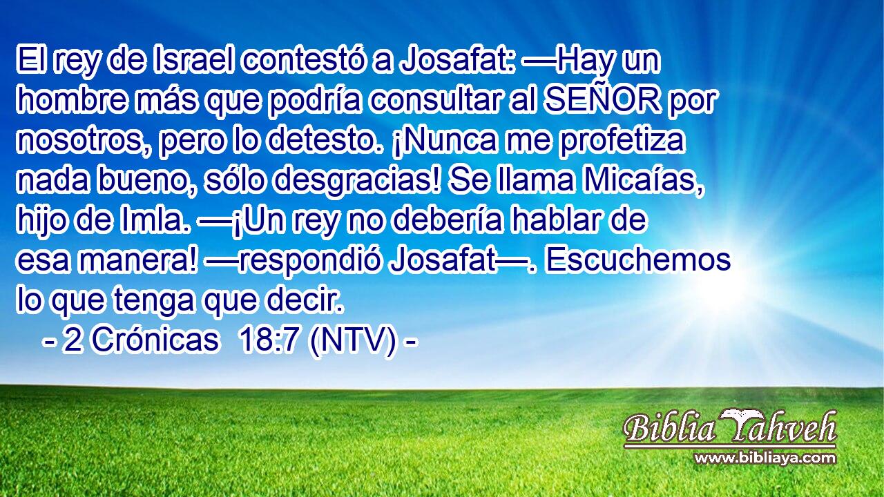 El rey de Israel contestó a Josafat: —Hay un hombre más que podría consultar al SEÑOR por nosotros, pero lo detesto. ¡Nunca me profetiza nada bueno, sólo desgracias! Se llama Micaías, hijo de Imla. —¡Un rey no debería hablar de esa manera! —respondió Josafat—. Escuchemos lo que tenga que decir.