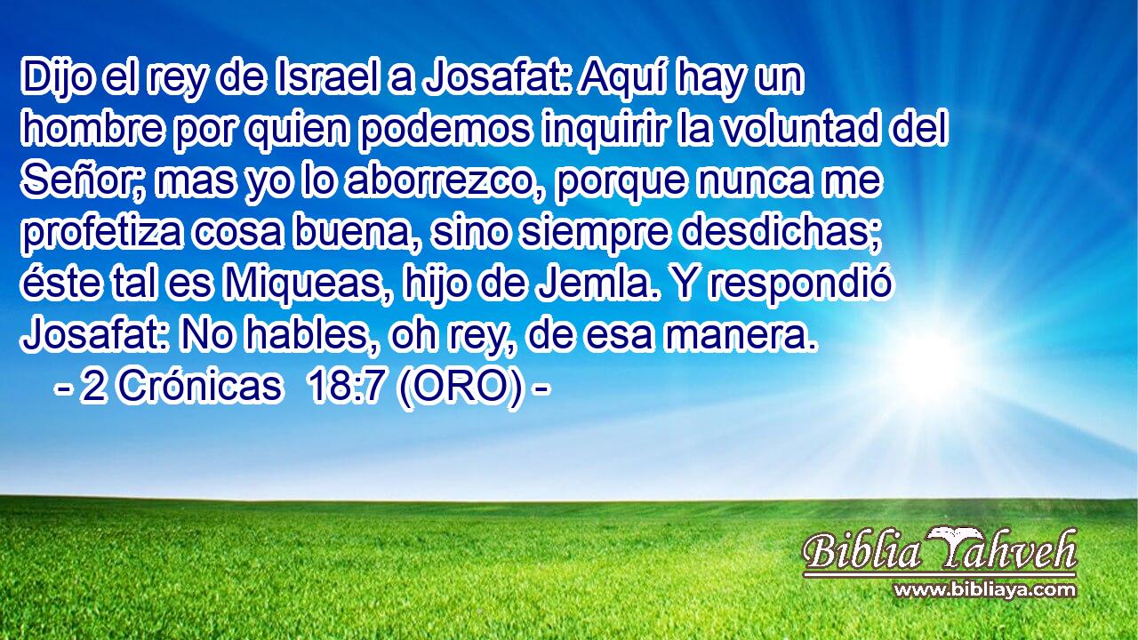  Dijo el rey de Israel a Josafat: Aquí hay un hombre por quien podemos inquirir la voluntad del Señor; mas yo lo aborrezco, porque nunca me profetiza cosa buena, sino siempre desdichas; éste tal es Miqueas, hijo de Jemla. Y respondió Josafat: No hables, oh rey, de esa manera. 