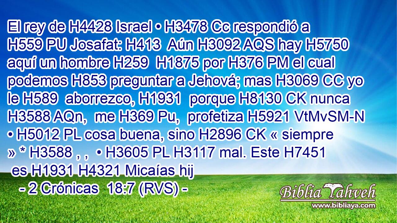 El rey de H4428 Israel • H3478 Cc respondió a H559 PU Josafat: H413  Aún H3092 AQS hay H5750 aquí un hombre H259  H1875 por H376 PM el cual podemos H853 preguntar a Jehová; mas H3069 CC yo le H589  aborrezco, H1931  porque H8130 CK nunca H3588 AQn,  me H369 Pu,  profetiza H5921 VtMvSM-N • H5012 PL cosa buena, sino H2896 CK « siempre » * H3588 , ,  • H3605 PL H3117 mal. Este H7451  es H1931 H4321 Micaías hij