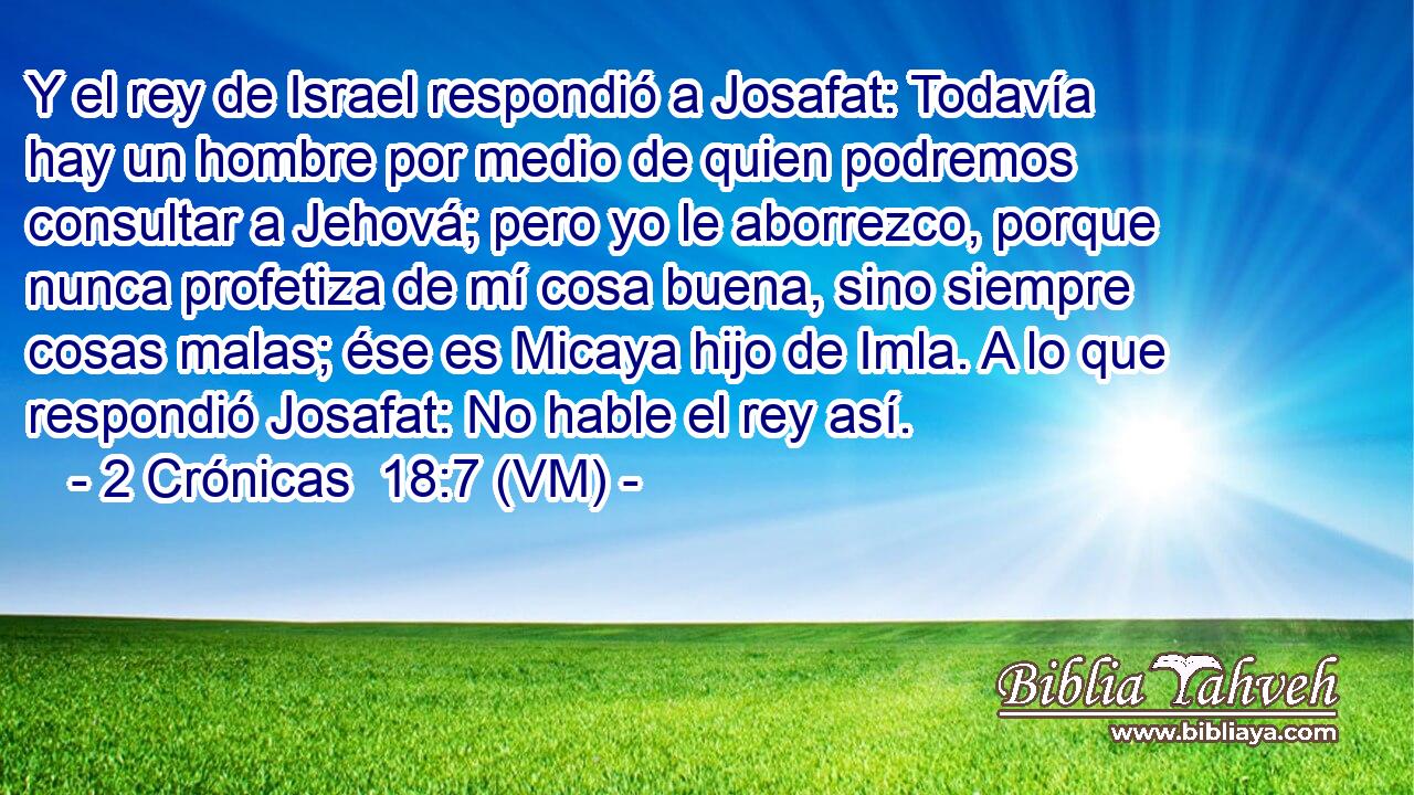  Y el rey de Israel respondió a Josafat: Todavía hay un hombre por medio de quien podremos consultar a Jehová; pero yo le aborrezco, porque nunca profetiza de mí cosa buena, sino siempre cosas malas; ése es Micaya hijo de Imla. A lo que respondió Josafat: No hable el rey así. 