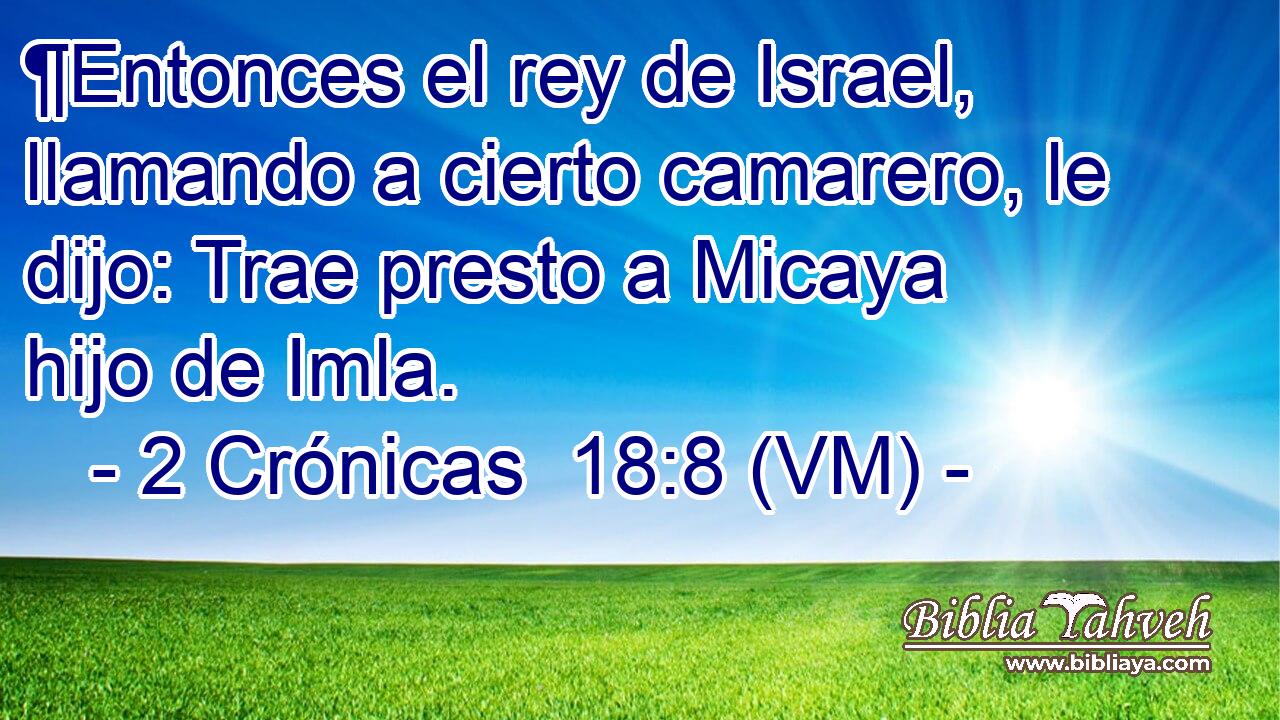  ¶Entonces el rey de Israel, llamando a cierto camarero, le dijo: Trae presto a Micaya hijo de Imla. 