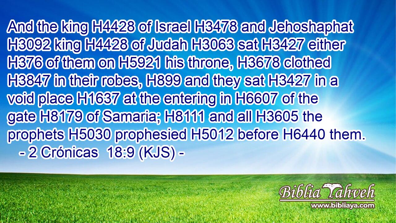 And the king H4428 of Israel H3478 and Jehoshaphat H3092 king H4428 of Judah H3063 sat H3427 either H376 of them on H5921 his throne, H3678 clothed H3847 in their robes, H899 and they sat H3427 in a void place H1637 at the entering in H6607 of the gate H8179 of Samaria; H8111 and all H3605 the prophets H5030 prophesied H5012 before H6440 them.