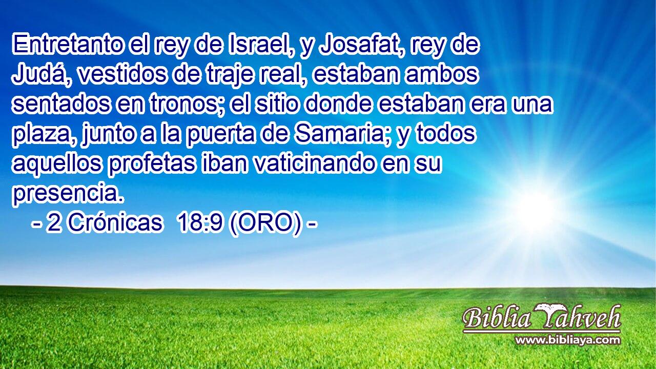  Entretanto el rey de Israel, y Josafat, rey de Judá, vestidos de traje real, estaban ambos sentados en tronos; el sitio donde estaban era una plaza, junto a la puerta de Samaria; y todos aquellos profetas iban vaticinando en su presencia. 