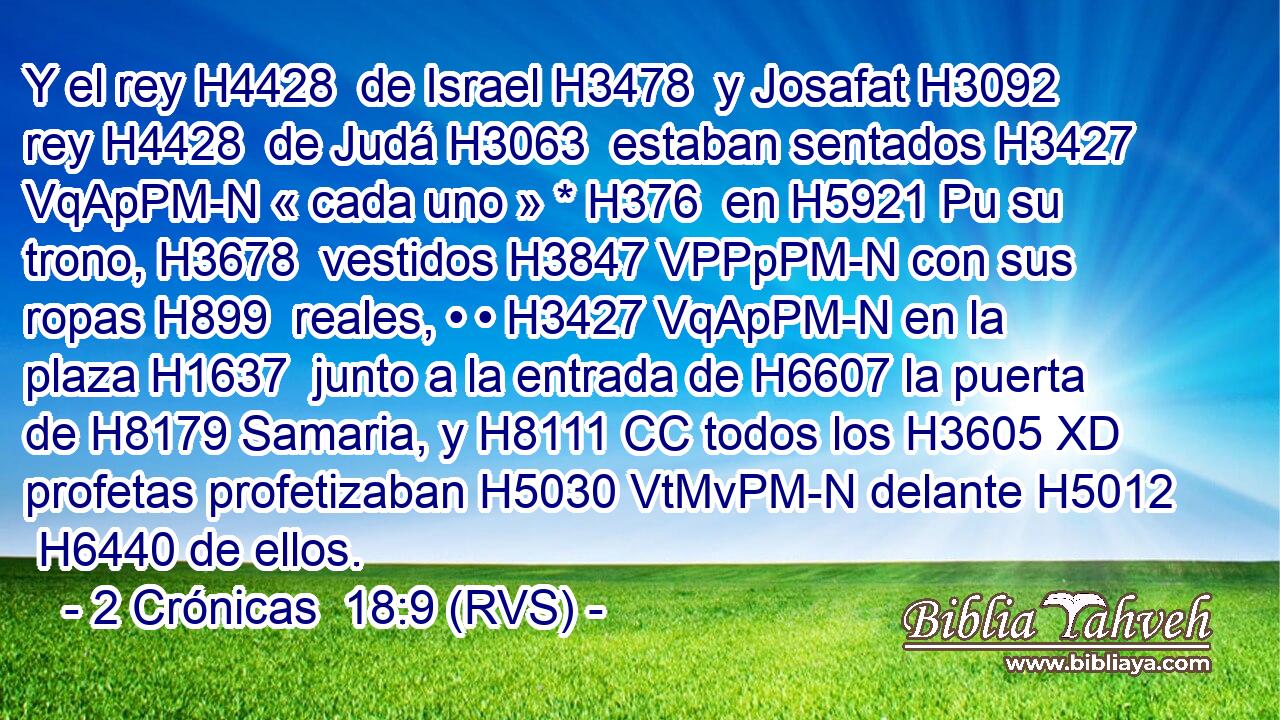 Y el rey H4428  de Israel H3478  y Josafat H3092  rey H4428  de Judá H3063  estaban sentados H3427 VqApPM-N « cada uno » * H376  en H5921 Pu su trono, H3678  vestidos H3847 VPPpPM-N con sus ropas H899  reales, • • H3427 VqApPM-N en la plaza H1637  junto a la entrada de H6607 la puerta de H8179 Samaria, y H8111 CC todos los H3605 XD profetas profetizaban H5030 VtMvPM-N delante H5012  H6440 de ellos. 