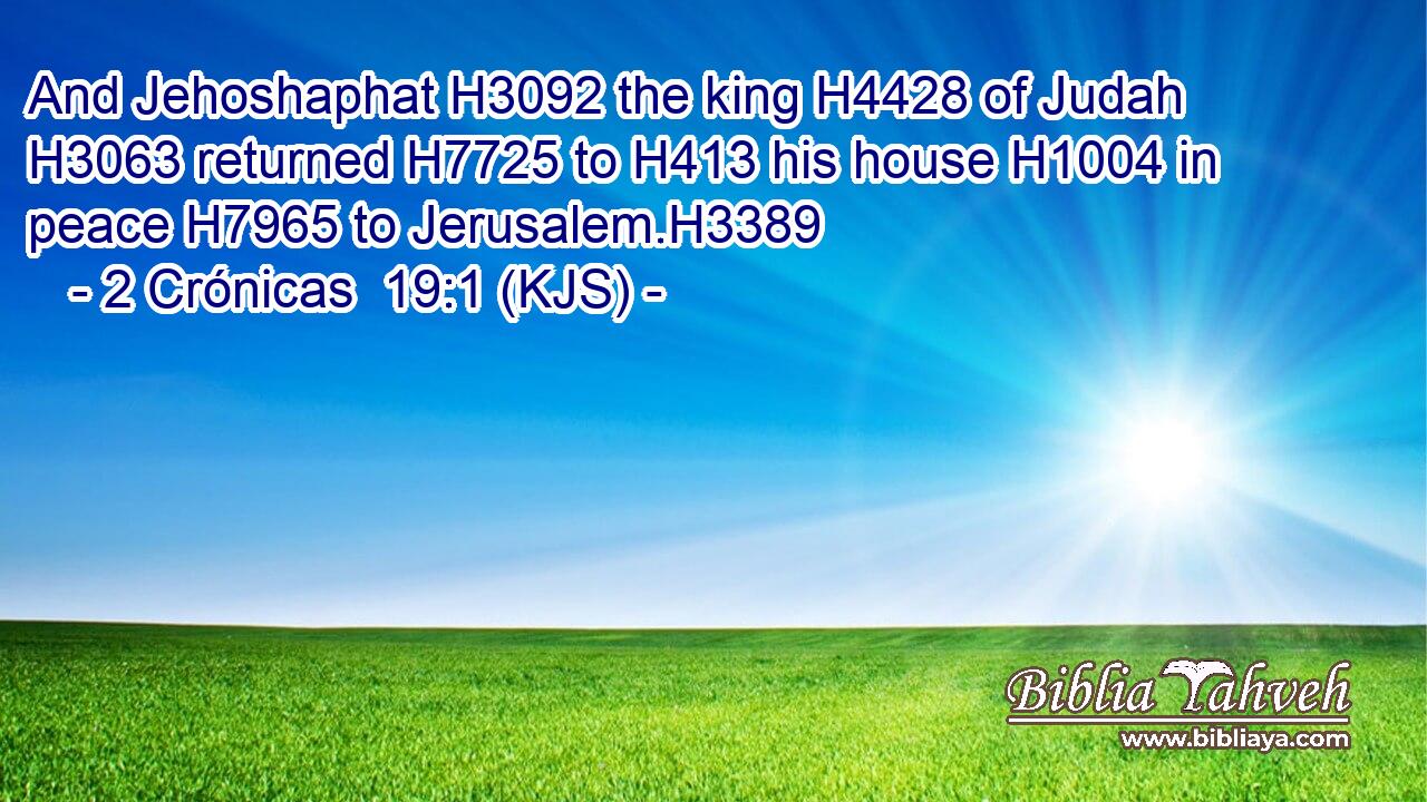 And Jehoshaphat H3092 the king H4428 of Judah H3063 returned H7725 to H413 his house H1004 in peace H7965 to Jerusalem.H3389