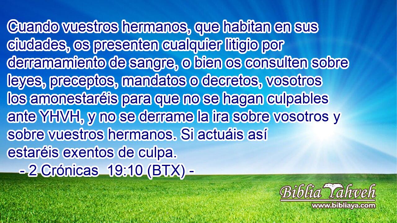 Cuando vuestros hermanos, que habitan en sus ciudades, os presenten cualquier litigio por derramamiento de sangre, o bien os consulten sobre leyes, preceptos, mandatos o decretos, vosotros los amonestaréis para que no se hagan culpables ante YHVH, y no se derrame la ira sobre vosotros y sobre vuestros hermanos. Si actuáis así estaréis exentos de culpa.