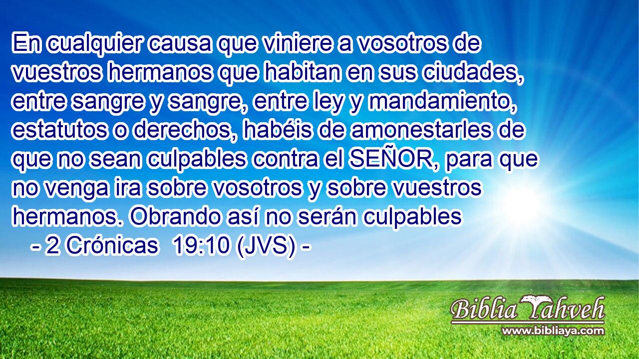 En cualquier causa que viniere a vosotros de vuestros hermanos que habitan en sus ciudades, entre sangre y sangre, entre ley y mandamiento, estatutos o derechos, habéis de amonestarles de que no sean culpables contra el SEÑOR, para que no venga ira sobre vosotros y sobre vuestros hermanos. Obrando así no serán culpables