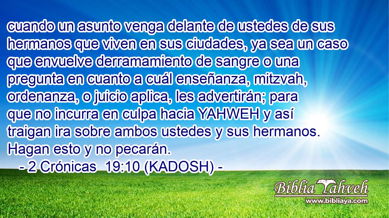  cuando un asunto venga delante de ustedes de sus hermanos que viven en sus ciudades, ya sea un caso que envuelve derramamiento de sangre o una pregunta en cuanto a cuál enseñanza, mitzvah, ordenanza, o juicio aplica, les advertirán; para que no incurra en culpa hacia YAHWEH y así traigan ira sobre ambos ustedes y sus hermanos. Hagan esto y no pecarán. 