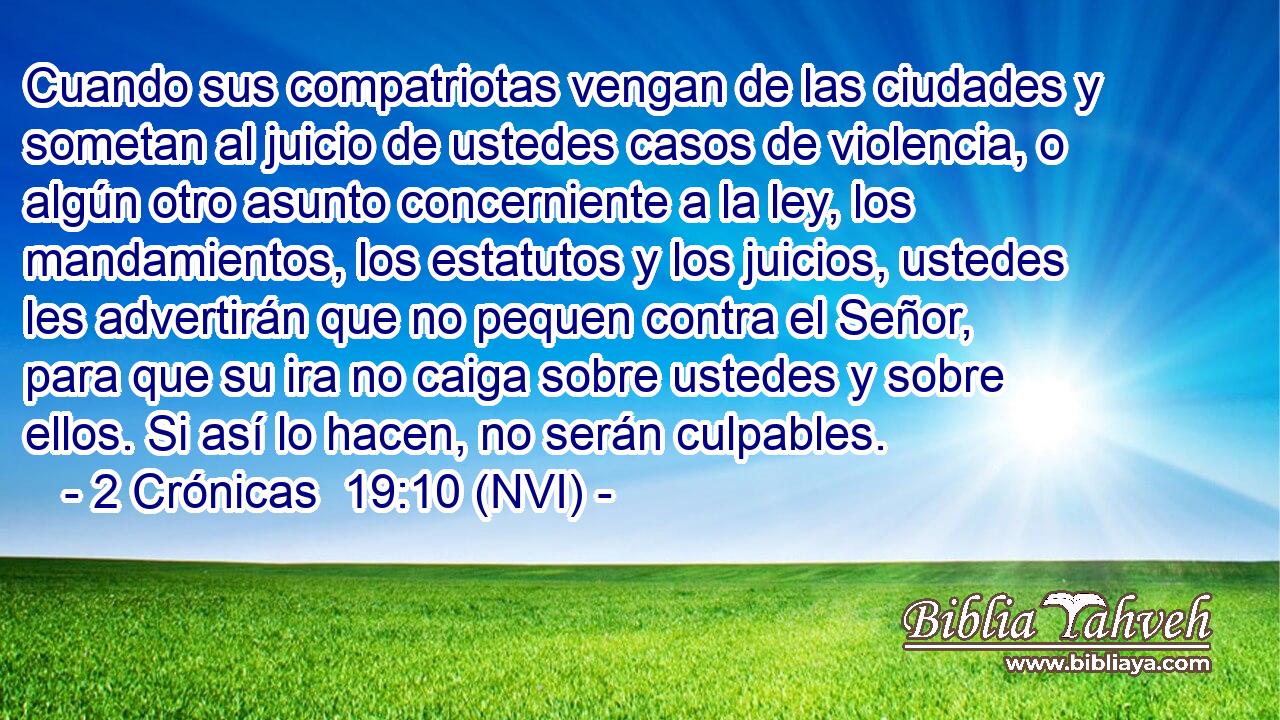  Cuando sus compatriotas vengan de las ciudades y sometan al juicio de ustedes casos de violencia, o algún otro asunto concerniente a la ley, los mandamientos, los estatutos y los juicios, ustedes les advertirán que no pequen contra el Señor, para que su ira no caiga sobre ustedes y sobre ellos. Si así lo hacen, no serán culpables. 