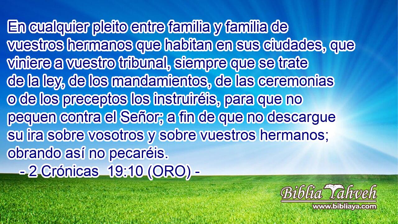  En cualquier pleito entre familia y familia de vuestros hermanos que habitan en sus ciudades, que viniere a vuestro tribunal, siempre que se trate de la ley, de los mandamientos, de las ceremonias o de los preceptos los instruiréis, para que no pequen contra el Señor; a fin de que no descargue su ira sobre vosotros y sobre vuestros hermanos; obrando así no pecaréis. 
