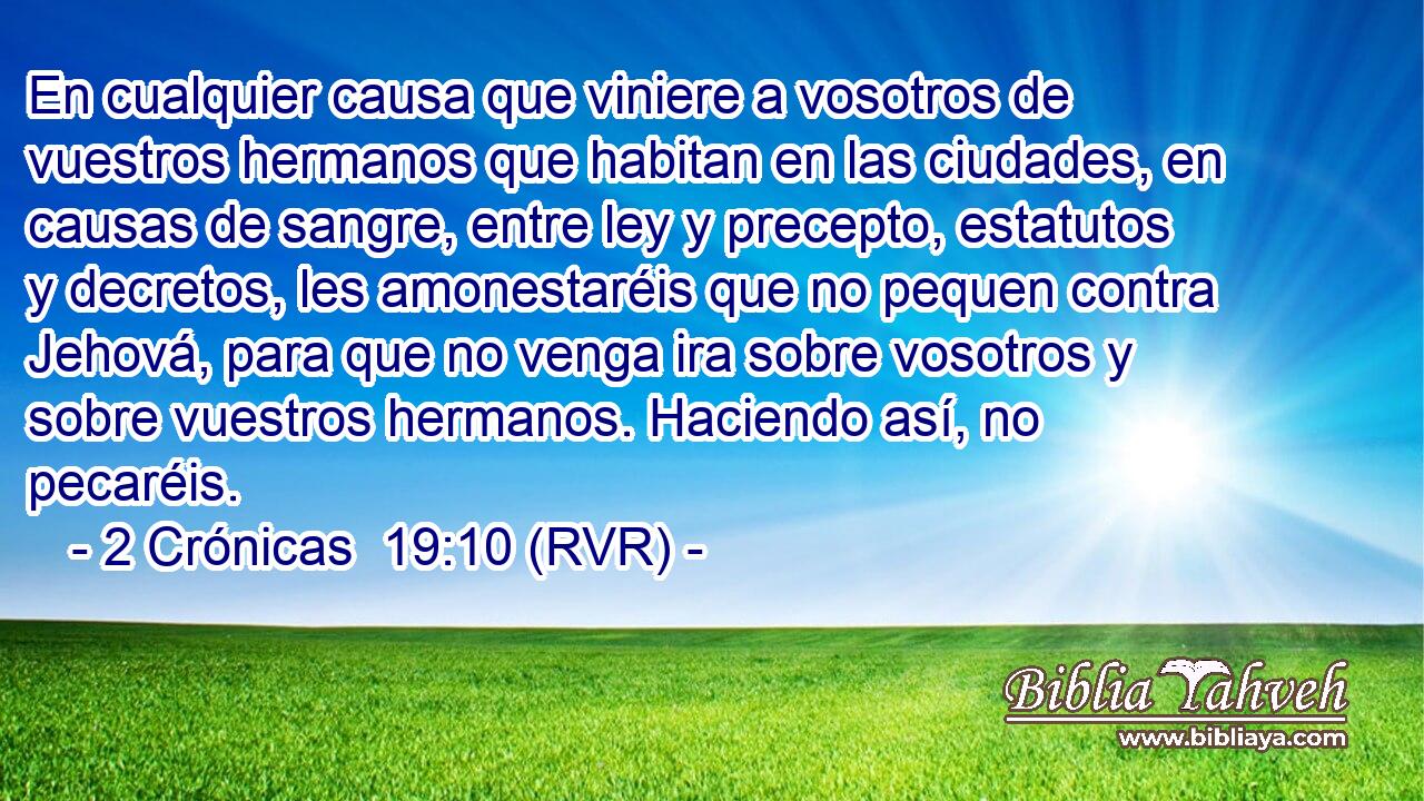 En cualquier causa que viniere a vosotros de vuestros hermanos que habitan en las ciudades, en causas de sangre, entre ley y precepto, estatutos y decretos, les amonestaréis que no pequen contra Jehová, para que no venga ira sobre vosotros y sobre vuestros hermanos. Haciendo así, no pecaréis.