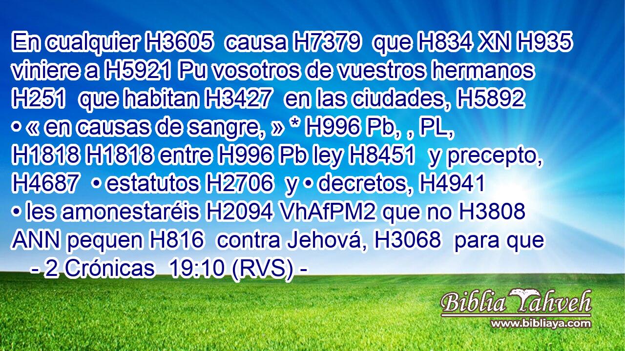 En cualquier H3605  causa H7379  que H834 XN H935 viniere a H5921 Pu vosotros de vuestros hermanos H251  que habitan H3427  en las ciudades, H5892  • « en causas de sangre, » * H996 Pb, , PL,  H1818 H1818 entre H996 Pb ley H8451  y precepto, H4687  • estatutos H2706  y • decretos, H4941  • les amonestaréis H2094 VhAfPM2 que no H3808 ANN pequen H816  contra Jehová, H3068  para que 
