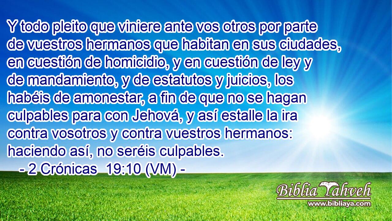  Y todo pleito que viniere ante vos otros por parte de vuestros hermanos que habitan en sus ciudades, en cuestión de homicidio, y en cuestión de ley y de mandamiento, y de estatutos y juicios, los habéis de amonestar, a fin de que no se hagan culpables para con Jehová, y así estalle la ira contra vosotros y contra vuestros hermanos: haciendo así, no seréis culpables. 