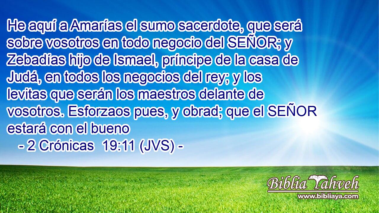 He aquí a Amarías el sumo sacerdote, que será sobre vosotros en todo negocio del SEÑOR; y Zebadías hijo de Ismael, príncipe de la casa de Judá, en todos los negocios del rey; y los levitas que serán los maestros delante de vosotros. Esforzaos pues, y obrad; que el SEÑOR estará con el bueno